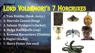 Lord Voldemort’s 7 Horcruxes
� 1. Tom Riddles (Book, dairy.)
� 2. Marvolo Gaunts (Ring)
� 3. Salazar Slytherin’s (locket)
� 4. Helga Hafflepuffs (cup)
� 5. Rowena Ravenclaws (Diadem)
� 6.Nagini (Snake)
� 7. Harry Potter (his soul)
 
