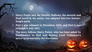 � Harry Potter and the Deathly Hallows, the seventh and
final novel in the series, was adapted into two feature-
length parts.
� Part 1 was released in November 2010, and Part 2 was
released in July 2011.
� The story follows Harry Potter, who has been asked by
Dumbledore to find and destroy Lord Voldemort’s
secret to immortality the Horcruxes.
 