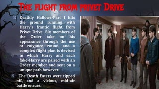 The flight from privet Drive
� Deathly Hallows-Part 1 hits
the ground running with
Harry’s frantic flight from
Privet Drive. Six members of
the Order take on his
appearance through the use
of Polyjuice Potion, and a
complex flight plan is devised
in which Harry and each
fake-Harry are paired with an
Order member and sent on a
unique path however.
� The Death Eaters were tipped
off, and a vicious, mid-air
battle ensues.
 