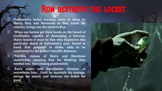 Ron destroys the locket
� Voldemort’s locket horcrux, worn in turns by
Harry, Ron, and Hermione as they travel the
country, brings out the worst in Ron.
� When our heroes get their hands on the Sword of
Gryffindor, capable of destroying a horcrux,
Harry knows it must be Ron who dispatches this
particular shard of Voldemort’s soul. Sword in
hand, Ron prepares to strike, only to be
confronted by the locket’s horrific defences.
� Terrible visions of Harry and Hermione
materialize, taunting Ron for thinking they
needed him, then kissing passionately.
� Ron’s anger and humiliation threaten to
overwhelm him... Until he marshals his courage,
swings the sword, and destroys the locket for
good.
 