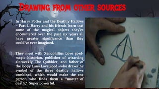 Drawing from other sources
� In Harry Potter and the Deathly Hallows
– Part 1, Harry and his friends learn that
some of the magical objects they’ve
encountered over the past six years all
have greater significance than they
could’ve ever imagined.
� They meet with Xenophilius Love good-
magic historian, publisher of wizarding
alt-weekly The Quibbler, and father of
the loopy Luna Love good –who draws the
symbol of the three deathly hallows
combined, which would make the one
person who finds them a “master of
death,” Super powerful.
 