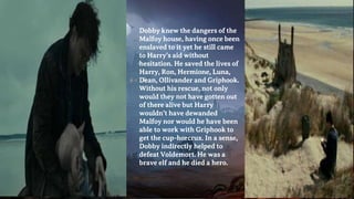� Dobby knew the dangers of the
Malfoy house, having once been
enslaved to it yet he still came
to Harry’s aid without
hesitation. He saved the lives of
Harry, Ron, Hermione, Luna,
Dean, Ollivander and Griphook.
Without his rescue, not only
would they not have gotten out
of there alive but Harry
wouldn’t have dewanded
Malfoy nor would he have been
able to work with Griphook to
get the cup-horcrux. In a sense,
Dobby indirectly helped to
defeat Voldemort. He was a
brave elf and he died a hero.
 