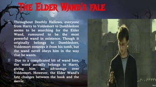 The Elder Wand’s fale
� Throughout Deathly Hallows, everyone
from Harry to Voldemort to Dumbledore
seems to be searching for the Elder
Wand, rumoured to be the most
powerful wand in existence. Though it
originally belongs to Dumbledore,
Voldemort removes it from his tomb, but
the wand never obeys him in the way
that he wants.
� Due to a complicated bit of wand lore,
the wand actually belongs to Harry,
giving him an advantage over
Voldemort. However, the Elder Wand’s
fate changes between the book and the
movie.
 