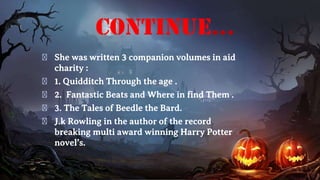 continue...
� She was written 3 companion volumes in aid
charity :
� 1. Quidditch Through the age .
� 2. Fantastic Beats and Where in find Them .
� 3. The Tales of Beedle the Bard.
� J.k Rowling in the author of the record
breaking multi award winning Harry Potter
novel’s.
 