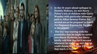 � In the 19-years-ahead epilogue to
Deathly Hallows, we met Harry
Potter’s trio of children with Ginny
Weasley with particular attention
paid to Albus Severus Potter, his
second son,as he prepared to board
the Hogwarts Express for his start
at the school.
� The boy was warring with the
possibility that he might be sorted
into House Slytherin, but Harry
kindly told him that he’d succeed
wherever he ended up and that he
could choose Gryffindor if it meant
that much to him.
 