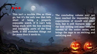 …
 This isn’t a terrible film as films
go, but it’s the only one that falls
short of being a properly
enjoyable watch. If it can’t help
being stuck with the less exciting
and intriguing parts of the final
book, it still stretches things out
far more than it needs to.
 The concluding volume may not
have reached the impossibly high
expectations of myself and other
fans, but it still features some of
the best writing and most complex
themes of the entire series, and
brings the saga to an exciting and
satisfying end.
 