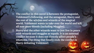 � The conflict in this novel is between the protagonist,
Voldemort’s following, and the antagonist, Harry and
the rest of the witches and wizards of the magical
world. Voldemort wants to take over the world and kill
all non-pure-bloods (including Muggles).
� Harry and the other wizards want to just live in peace
with wizards and muggles as equals. It is an external
conflict because it does not directly affect people’s
emotions. The thing that finally ends the conflict is
Harry defeating Voldemort
 