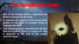 The Resurrection stone
� One of the Deathly hallows represents the
desire to bring back the dead.
� It represent the danger of that desire when
pushed to the point of actually trying to
resurrect the dead.
� This danger is father symbolized by the fact
that it is cracked. That it is cursed, and that
it appeared on the ring of the wicked
marvolo Gaunt.
 