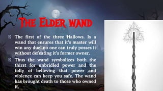 The Elder wand
� The first of the three Hallows. Is a
wand that ensures that it’s master will
win any duel.no one can truly posses it
without defeating it’s former owner.
� Thus the wand symbolizes both the
thirst for unbridled power and the
folly of believing that power and
violence can keep you safe. The wand
has brought death to those who owned
it.
 