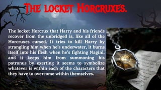 The locket Horcruxes.
The locket Horcrux that Harry and his friends
recover from the unbridged is, like all of the
Horcruxes cursed. It tries to kill Harry by
strangling him when he’s underwater, it burns
itself into his flesh when he’s fighting Nagini,
and it keeps him from summoning his
patronus by exerting it seems to symbolize
whatever is within each of the characters that
they have to overcome within themselves.
 