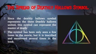 The Spread of Deathly Hallows Symbol.
� Since the deathly hallows symbol
represents the three Deathly hallows
united, this symbol can represent the
master of death.
� The symbol has been only seen a few
times in the movie, but it is inscribed
and mentioned several times in the
book.
 