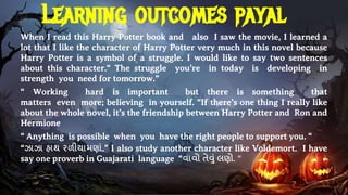 Learning outcomes payal
When I read this Harry Potter book and also I saw the movie, I learned a
lot that I like the character of Harry Potter very much in this novel because
Harry Potter is a symbol of a struggle. I would like to say two sentences
about this character.“ The struggle you’re in today is developing in
strength you need for tomorrow.”
“ Working hard is important but there is something that
matters even more; believing in yourself. “If there’s one thing I really like
about the whole novel, it’s the friendship between Harry Potter and Ron and
Hermione
“ Anything is possible when you have the right people to support you. “
“ઝાઝા હાથ રળીયામણાાં.” I also study another character like Voldemort. I have
say one proverb in Guajarati language “વાવો તેવાં લણો. “
 
