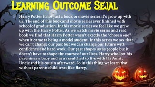 Learning Outcome Sejal
� Harry Potter it not just a book or movie series it’s grow up with
us. The end of this book and movie series ever finished with
school of graduation. In this movie series we feel like we grew
up with the Harry Potter. As we watch movie series and read
book we find that Harry Potter wasn’t exactly the “chosen one”
when it came to being a model student. In this series we see that
we can’t change our past but we can change our future with
confidence and hard work. Our past shapes us as people but it
doesn’t have to shape the course of our lives. Harry who lost his
parents as a baby and as a result had to live with his Aunt ,
Uncle and his cousin afterward. So in this thing we learn that
without parents child treat like Harry.
 