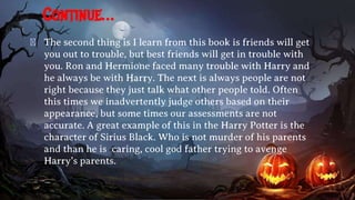 Continue…
� The second thing is I learn from this book is friends will get
you out to trouble, but best friends will get in trouble with
you. Ron and Hermione faced many trouble with Harry and
he always be with Harry. The next is always people are not
right because they just talk what other people told. Often
this times we inadvertently judge others based on their
appearance, but some times our assessments are not
accurate. A great example of this in the Harry Potter is the
character of Sirius Black. Who is not murder of his parents
and than he is caring, cool god father trying to avenge
Harry’s parents.
 