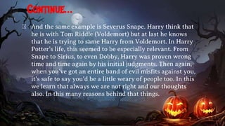 Continue…
� And the same example is Severus Snape. Harry think that
he is with Tom Riddle (Voldemort) but at last he knows
that he is trying to same Harry from Voldemort. In Harry
Potter’s life, this seemed to be especially relevant. From
Snape to Sirius, to even Dobby, Harry was proven wrong
time and time again by his initial judgments. Then again,
when you’ve got an entire band of evil misfits against you,
it’s safe to say you’d be a little weary of people too. In this
we learn that always we are not right and our thoughts
also. In this many reasons behind that things.
 