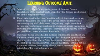Learning Outcome Amit.
� Some of Harry Potter’s ways using some of the most famous
foundations of the magical world shaped my life forever as a lifelong
fan of this magical universe.
� If only subconsciously, Harry’s ability to fight, learn, and stay away
from me taught me the value of the power of love and friendship
overcoming any kind of darkness. His journey taught me to look
beyond my comfort zone, reach out to others and accept my feelings to
move the world forward. This way, I learned how to cast my own ex
pet petroleum charm whenever I needed to.
� The Harry Potter series has led me from childhood to adulthood and
it’s a functionally progressive way so I felt like I grew up with all the
characters too. Does Harry Potter have many themes that help
friendships or relationships? Or I believe that Harry Potter is not just
a story for children, but a story of hope, moral messages, and
principles of life that helps me a lot.
 