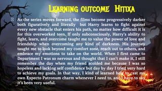 Learning outcome Hitixa
� As the series moves forward, the films become progressively darker
both figuratively and literally but Harry learns to fight against
every new obstacle that enters his path, no matter how difficult it is
for this overworked teen. If only subconsciously, Harry’s ability to
fight, learn, and overcome taught me to value the power of love and
friendship when overcoming any kind of darkness. His journey
taught me to look beyond my comfort zone, reach out to others, and
embrace my emotions to take on the world. When I first came to
Department I was so nervous and thought that I can’t make it, I still
remember the day when my friend scolded me because I was so
hopeless and lacking self confidence but day by day I tried very hard
to achieve my goals. In that way, I kind of learned how to cast my
own Expecto Patronum charm whenever I need to, and I have to say
it’s been very useful.
 