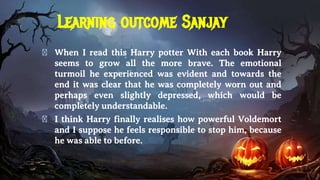 Learning outcome Sanjay
� When I read this Harry potter With each book Harry
seems to grow all the more brave. The emotional
turmoil he experienced was evident and towards the
end it was clear that he was completely worn out and
perhaps even slightly depressed, which would be
completely understandable.
� I think Harry finally realises how powerful Voldemort
and I suppose he feels responsible to stop him, because
he was able to before.
 