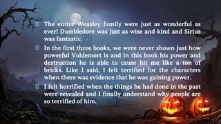 � The entire Weasley family were just as wonderful as
ever! Dumbledore was just as wise and kind and Sirius
was fantastic.
� In the first three books, we were never shown just how
powerful Voldemort is and in this book his power and
destruction he is able to cause hit me like a ton of
bricks. Like I said, I felt terrified for the characters
when there was evidence that he was gaining power.
� I felt horrified when the things he had done in the past
were revealed and I finally understand why people are
so terrified of him.
 