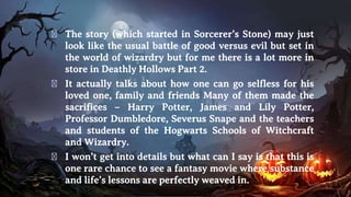 � The story (which started in Sorcerer’s Stone) may just
look like the usual battle of good versus evil but set in
the world of wizardry but for me there is a lot more in
store in Deathly Hollows Part 2.
� It actually talks about how one can go selfless for his
loved one, family and friends Many of them made the
sacrifices – Harry Potter, James and Lily Potter,
Professor Dumbledore, Severus Snape and the teachers
and students of the Hogwarts Schools of Witchcraft
and Wizardry.
� I won’t get into details but what can I say is that this is
one rare chance to see a fantasy movie where substance
and life’s lessons are perfectly weaved in.
 