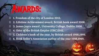 Awards:
� 1. Freedom of the city of London 2012.
� 2. Lifetime Achievement award, British book award 2008.
� 3. James Joyce award , University College, Dublin 2008.
� 4. Oder of the British Empire (OBC)2011.
� 5. Children’s book of the year, by British award 1998,1999.
� 6. Book Seller’s Association author of the year 1998,1999.
 