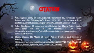 citation
� Åsa. Nygren. Essay on the Linguistic Features in J.K. Rowling’s Harry
Potter and the Philosopher’s Stone. 2006. 2021. https://www.diva-
portal.org/smash/record.jsf?pid=diva2%3A189785&dswid=-3691.
� Ashe, Stephanie. 25 important details from the ‘Harry Potter’ books
that were left out of the movies. 14 Oct 2020.
https://www.insider.com/big-differences-between-harry-potter-
books-and-movies.
� Black. Sharon. He Magic of Harry Potter: Symbols and Heroes of
Fantasy. Sep 2003.
https://www.researchgate.net/publication/227287748_The_Magic_of
_Harry_Potter_Symbols_and_Heroes_of_Fantasy
 