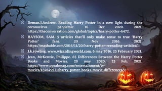 � Deman.J.Andrew. Reading Harry Potter in a new light during the
coronavirus pandemic. 16 Dec 2020. 2021.
https://theconversation.com/global/topics/harry-potter-6472.
� HAYSOM, SAM. 5 articles that’ll only make sense to true ‘Harry
Potter’ fans. 20 Nov 2016. 2021.
https://mashable.com/2016/11/20/harry-potter-rereading-articles/.
� J.k.rowling. www.wizardingworld.com. 6 may 2016. 25 February 2021.
� Jean, McKenzie, Philippe. 65 Differences Between the Harry Potter
Books and Movies. 28 may 2020. 25 Feb. 2021.
https://www.oprahmag.com/entertainment/tv-
movies/a32629571/harry-potter-books-movie-differences/.
 