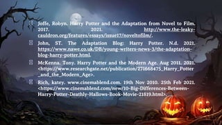 � Joffe, Robyn. Harry Potter and the Adaptation from Novel to Film.
2017. 2021. http://www.the-leaky-
cauldron.org/features/essays/issue17/noveltofilm/.
� John, ST. The Adaptation Blog: Harry Potter. N.d. 2021.
https://www.nawe.co.uk/DB/young-writers-news-3/the-adaptation-
blog-harry-potter.html.
� McKenna. Tony. Harry Potter and the Modern Age. Aug 2011. 2021.
<https://www.researchgate.net/publication/271668475_Harry_Potter
_and_the_Modern_Age>.
� Rich, katey. www.cinemablend.com. 19th Nov 2010. 25th Feb 2021.
<https://www.cinemablend.com/new/10-Big-Differences-Between-
Harry-Potter-Deathly-Hallows-Book-Movie-21819.html>.
 
