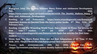 � Rosegrant, John. The Deathly Hallows: Harry Potter and Adolescent Development.
Nov 2009. 2021.
https://www.researchgate.net/publication/38114339_The_Deathly_Hallows_Harry_P
otter_and_Adolescent_Development.
� Rowling, j.k and Pottermore. https://www.wizardingworld.com/features/8-
important-lessons-we-learned-from-the-harry-potter-books. 6th May 2016. 25th
February 2021.
� Rowling. J.k and The Wizarding World Team. Harry Potter At Home: fun articles for
first time readers. 2nd Jul 2020. 25th Feb 2021.
https://www.wizardingworld.com/features/web-hpah-fun-articles-for-first-time-
readers.
� Stone, Sem. The Harry Potter Films Are the Best Adaptations of All Time. 17 Nov
2018. 2021. <https://www.cbr.com/harry-potter-best-adaptations/>.
� Toway, jack. screenrant.com. 29th Jan. 2020. 25th Fab 2021.
<https://screenrant.com/harry-potter-deathly-hallows-book-movie-differences/>.
 