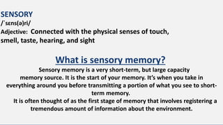 SENSORY
/ˈsɛns(ə)ri/
Adjective: Connected with the physical senses of touch,
smell, taste, hearing, and sight
What is sensory memory?
Sensory memory is a very short-term, but large capacity
memory source. It is the start of your memory. It’s when you take in
everything around you before transmitting a portion of what you see to short-
term memory.
It is often thought of as the first stage of memory that involves registering a
tremendous amount of information about the environment.
 