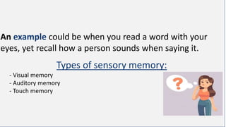 An example could be when you read a word with your
eyes, yet recall how a person sounds when saying it.
Types of sensory memory:
- Visual memory
- Auditory memory
- Touch memory