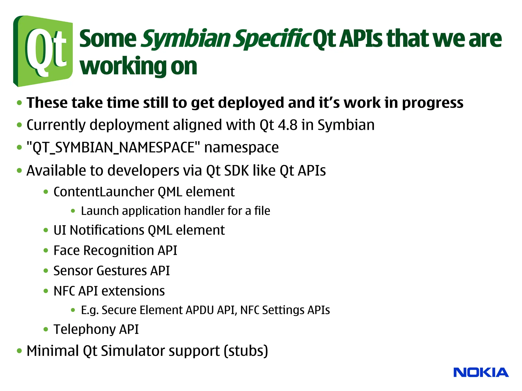 Some Symbian Specific Qt APIs that we are
          working on
• These take time still to get deployed and it’s work in progress
• Currently deployment aligned with Qt 4.8 in Symbian
• "QT_SYMBIAN_NAMESPACE" namespace
• Available to developers via Qt SDK like Qt APIs
    •  ContentLauncher QML element
        •  Launch application handler for a file
    •  UI Notifications QML element
    •  Face Recognition API
    •  Sensor Gestures API
    •  NFC API extensions
        •  E.g. Secure Element APDU API, NFC Settings APIs
    •  Telephony API
• Minimal Qt Simulator support (stubs)
 