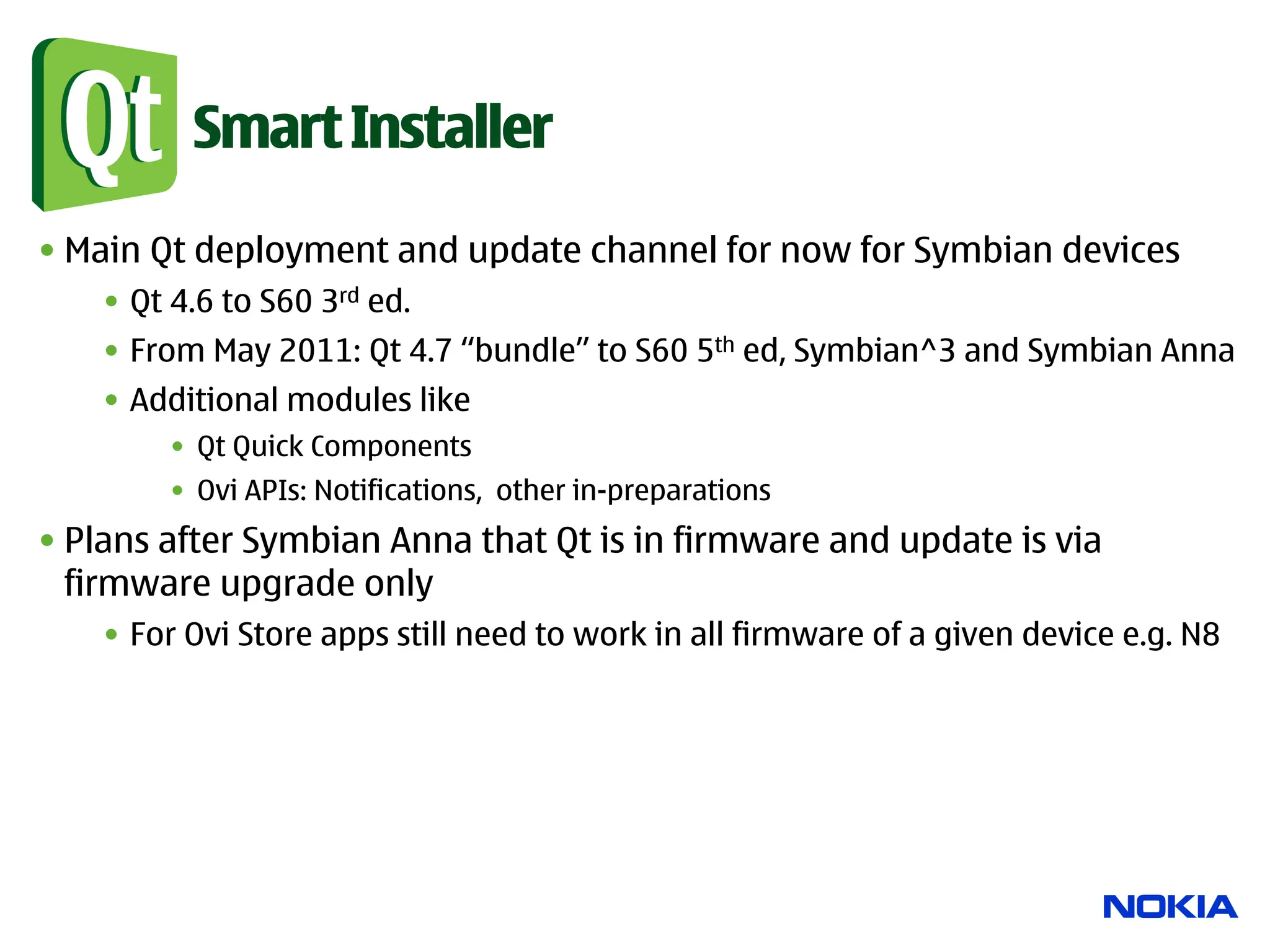 Smart Installer

• Main Qt deployment and update channel for now for Symbian devices
    •  Qt 4.6 to S60 3rd ed.
    •  From May 2011: Qt 4.7 “bundle” to S60 5th ed, Symbian^3 and Symbian Anna
    •  Additional modules like
         •  Qt Quick Components
         •  Ovi APIs: Notifications, other in-preparations
• Plans after Symbian Anna that Qt is in firmware and update is via
  firmware upgrade only
    •  For Ovi Store apps still need to work in all firmware of a given device e.g. N8
 