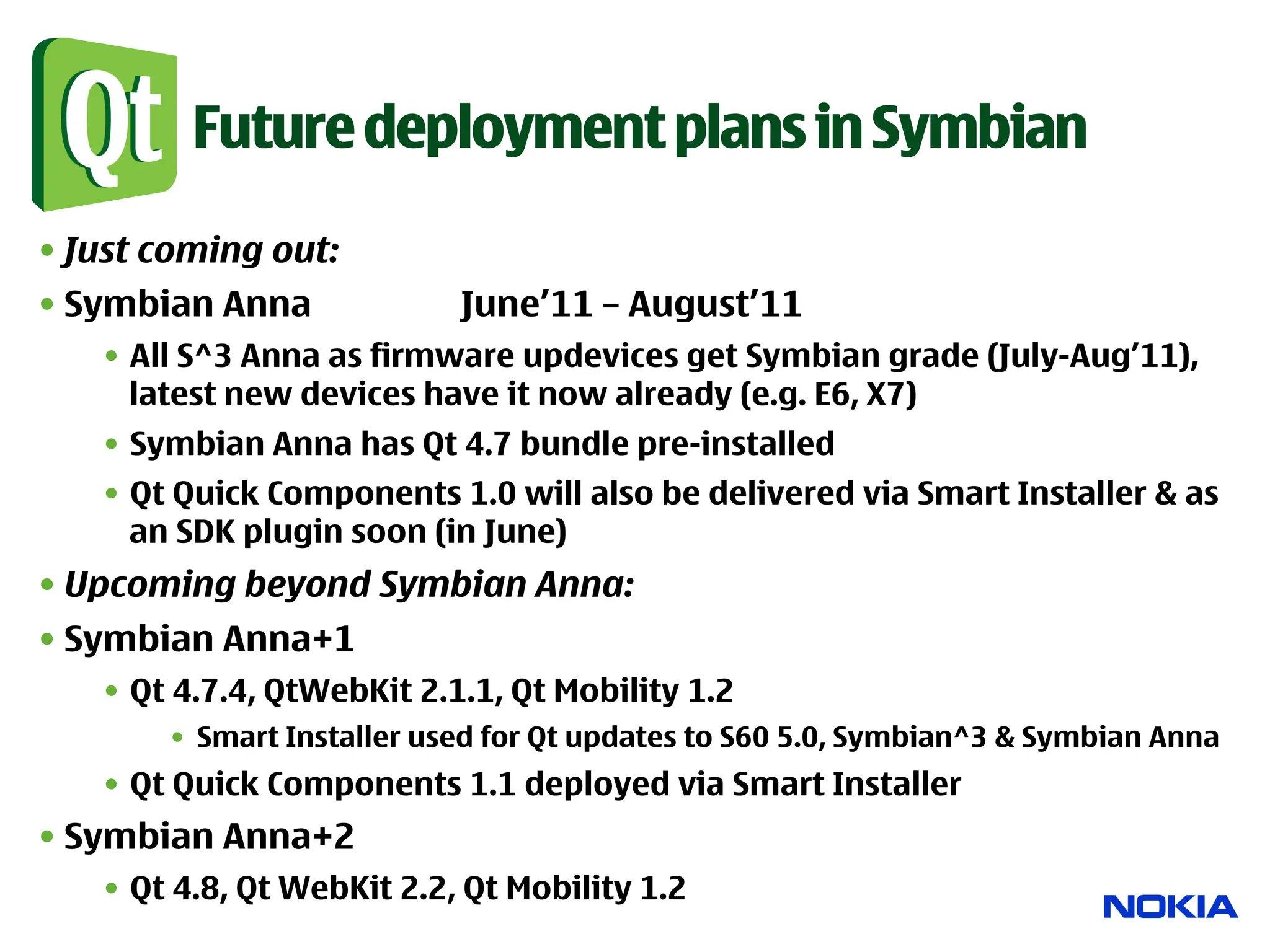 Future deployment plans in Symbian

• Just coming out:
• Symbian Anna              June’11 – August’11
   •  All S^3 Anna as firmware updevices get Symbian grade (July-Aug’11),
      latest new devices have it now already (e.g. E6, X7)
   •  Symbian Anna has Qt 4.7 bundle pre-installed
   •  Qt Quick Components 1.0 will also be delivered via Smart Installer & as
      an SDK plugin soon (in June)
• Upcoming beyond Symbian Anna:
• Symbian Anna+1
   •  Qt 4.7.4, QtWebKit 2.1.1, Qt Mobility 1.2
       •  Smart Installer used for Qt updates to S60 5.0, Symbian^3 & Symbian Anna
   •  Qt Quick Components 1.1 deployed via Smart Installer
• Symbian Anna+2
   •  Qt 4.8, Qt WebKit 2.2, Qt Mobility 1.2
 