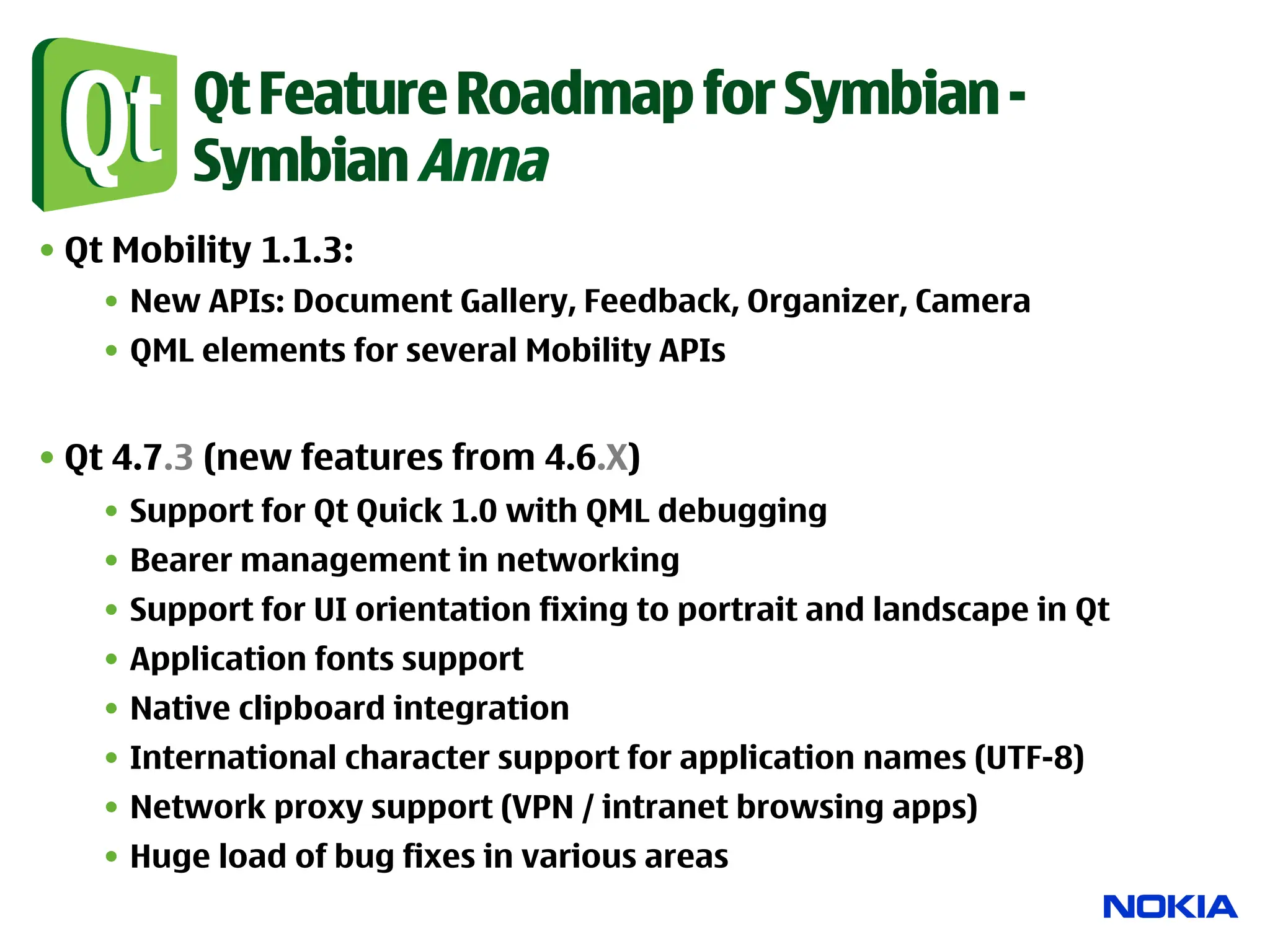 Qt Feature Roadmap for Symbian -
          Symbian Anna
• Qt Mobility 1.1.3:
    •  New APIs: Document Gallery, Feedback, Organizer, Camera
    •  QML elements for several Mobility APIs


• Qt 4.7.3 (new features from 4.6.X)
    •  Support for Qt Quick 1.0 with QML debugging
    •  Bearer management in networking
    •  Support for UI orientation fixing to portrait and landscape in Qt
    •  Application fonts support
    •  Native clipboard integration
    •  International character support for application names (UTF-8)
    •  Network proxy support (VPN / intranet browsing apps)
    •  Huge load of bug fixes in various areas
 
