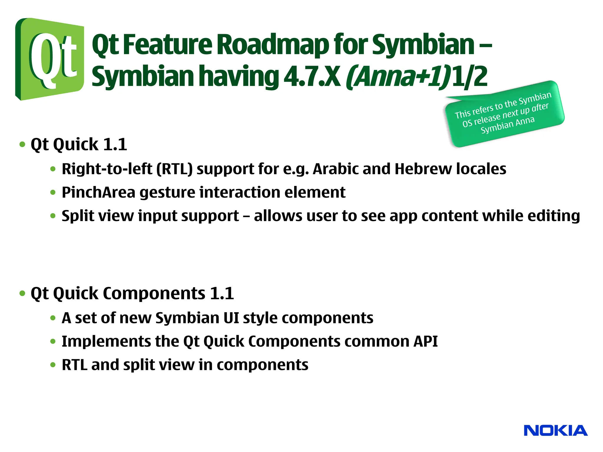 Qt Feature Roadmap for Symbian –
         Symbian having 4.7.X (Anna+1) 1/2
                                                                                   ian
                                                                               Symb
                                                                        to the p after
                                                                  efers        u
                                                            This r ease next a
                                                              O S rel     ian Ann
                                                                    Symb
• Qt Quick 1.1
   •  Right-to-left (RTL) support for e.g. Arabic and Hebrew locales
   •  PinchArea gesture interaction element
   •  Split view input support – allows user to see app content while editing




• Qt Quick Components 1.1
   •  A set of new Symbian UI style components
   •  Implements the Qt Quick Components common API
   •  RTL and split view in components
 