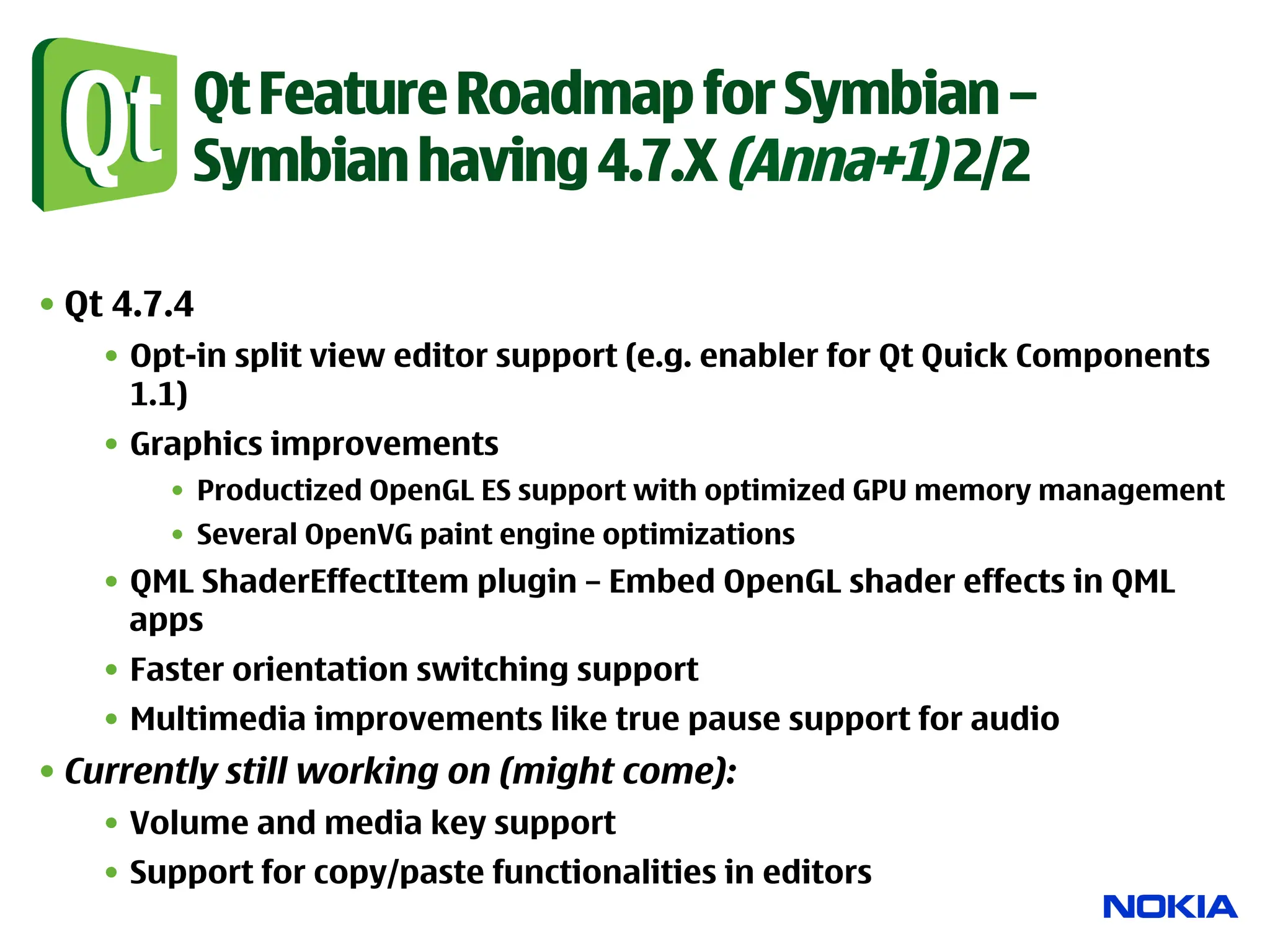 Qt Feature Roadmap for Symbian –
          Symbian having 4.7.X (Anna+1) 2/2

• Qt 4.7.4
    •  Opt-in split view editor support (e.g. enabler for Qt Quick Components
       1.1)
    •  Graphics improvements
        •  Productized OpenGL ES support with optimized GPU memory management
        •  Several OpenVG paint engine optimizations
    •  QML ShaderEffectItem plugin – Embed OpenGL shader effects in QML
       apps
    •  Faster orientation switching support
    •  Multimedia improvements like true pause support for audio
• Currently still working on (might come):
    •  Volume and media key support
    •  Support for copy/paste functionalities in editors
 