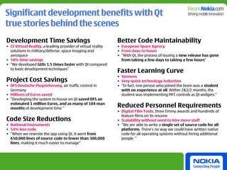 Significant development benefits with Qt
true stories behind the scenes
Development Time Savings                                      Better Code Maintainability
• CS Virtual Reality, a leading provider of virtual reality   • European Space Agency
  solutions in military/defense, space imaging and            • From days to hours
  aerospace                                                   • ”With Qt, the process of issuing a new release has gone
• 50% time savings                                              from taking a few days to taking a few hours”
• “We developed GUIs 1.5 times faster with Qt compared
  to basic development techniques”
                                                              Faster Learning Curve
                                                              • Siemens
Project Cost Savings                                          • Very quick technology induction
• DFS Deutsche Flugsicherung, air traffic control in          • “In fact, one person who joined the team was a student
  Germany                                                       with no experience at all. Within 2&1/2 months, the
• Millions of Euros saved                                       student was implementing MFC controls as Qt widgets.“
• ”Developing the system in-house on Qt saved DFS an
  estimated 1 million Euros, and as many of 104 man
  months of development time ”
                                                              Reduced Personnel Requirements
                                                              • Digital Film Tools, three Emmy awards and hundreds of
                                                                feature films on its resume
Code Size Reductions                                          • Scalability without need to hire more staff
• National Instruments                                        • ”We are able to write a single set of source code for all
• 54% less code                                                 platforms. There’s no way we could have written native
• “When we rewrote the app using Qt, it went from               code for all operating systems without hiring additional
  650,000 lines of source code to fewer than 300,000            people. ”
  lines, making it much easier to manage“
 