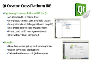 Qt Creator: Cross Platform IDE
• Lightweight cross-platform IDE for Qt
   • An advanced C++ code editor
   • Integrated, context sensitive help system
   • Integrated visual debugger (based on gdb)
   • Integrated source code management
   • Project and build management tools
   • Qt developer tools integrated


• Benefits
   • New developers get up and running faster
   • Boosts developer productivity
   • Tailored to the needs of Qt developers
 