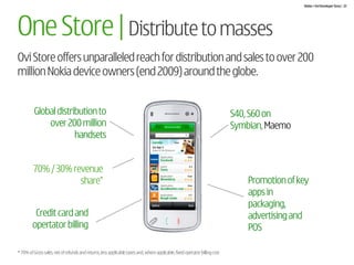 Nokia + Ovi Developer Story | 22




One Store | Distribute to masses
Ovi Store offers unparalleled reach for distribution and sales to over 200
million Nokia device owners (end 2009) around the globe.


          Global distribution to                                                                                             S40, S60 on
              over 200 million                                                                                               Symbian, Maemo
                       handsets


         70% / 30% revenue
                     share*                                                                                                      Promotion of key
                                                                                                                                 apps in
                                                                                                                                 packaging,
         Credit card and                                                                                                         advertising and
        opertator billing                                                                                                        POS

* 70% of Gross sales, net of refunds and returns, less applicable taxes and, where applicable, fixed operator billing cost
 