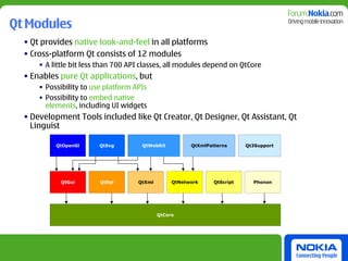Qt Modules
  • Qt provides native look-and-feel in all platforms
  • Cross-platform Qt consists of 12 modules
      • A little bit less than 700 API classes, all modules depend on QtCore
  • Enables pure Qt applications, but
      • Possibility to use platform APIs
      • Possibility to embed native
        elements, including UI widgets
  • Development Tools included like Qt Creator, Qt Designer, Qt Assistant, Qt
    Linguist

           QtOpenGl      QtSvg        QtWebKit          QtXmlPatterns      Qt3Support




            QtGui        QtSql       QtXml        QtNetwork     QtScript     Phonon




                                             QtCore
 