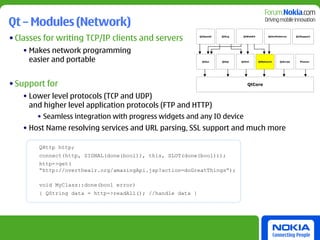 Qt – Modules (Network)
• Classes for writing TCP/IP clients and servers            QtOpenGl   QtSvg    QtWebKit         QtXmlPatterns      Qt3Support




   • Makes network programming
     easier and portable                                     QtGui     QtSql   QtXml       QtNetwork     QtScript     Phonon




• Support for                                                                     QtCore


   • Lower level protocols (TCP and UDP)
     and higher level application protocols (FTP and HTTP)
       • Seamless integration with progress widgets and any IO device
   • Host Name resolving services and URL parsing, SSL support and much more

        QHttp http;
        connect(http, SIGNAL(done(bool)), this, SLOT(done(bool)));
        http->get(
        “http://overtheair.org/amazingApi.jsp?action=doGreatThings”);

        void MyClass::done(bool error)
        { QString data = http->readAll(); //handle data }
 