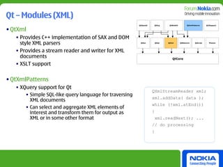 Qt – Modules (XML)
                                                         QtOpenGl   QtSvg        QtWebKit         QtXmlPatterns      Qt3Support


• QtXml
   • Provides C++ implementation of SAX and DOM
     style XML parsers                                    QtGui         QtSql   QtXml       QtNetwork     QtScript     Phonon




   • Provides a stream reader and writer for XML
     documents                                                                     QtCore

   • XSLT support

• QtXmlPatterns
   • XQuery support for Qt
                                                                    QXmlStreamReader xml;
       • Simple SQL-like query language for traversing
                                                                    xml.addData( data );
         XML documents
                                                                    while (!xml.atEnd())
       • Can select and aggregate XML elements of
         interest and transform them for output as                  {
         XML or in some other format                                    xml.readNext(); ...
                                                                    // do processing
                                                                    }
 
