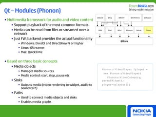 Qt – Modules (Phonon)
                                                               QtOpenGl     QtSvg    QtWebKit         QtXmlPatterns      Qt3Support

• Multimedia framework for audio and video content
    • Support playback of the most common formats
    • Media can be read from files or streamed over a           QtGui       QtSql   QtXml       QtNetwork     QtScript     Phonon



      network
    • Just FW, backend provides the actual functionality
                                                                                       QtCore
        • Windows: DirectX and DirectShow 9 or higher
        • Linux: GStreamer
        • Mac: QuickTime


• Based on three basic concepts
    • Media objects
                                                                        Phonon::VideoPlayer *player =
        • Manages media sources
                                                                          new Phonon::VideoPlayer(
        • Media control: start, stop, pause etc
                                                                           Phonon::VideoCategory,
    • Sinks                                                             parentWidget);
        • Outputs media (video rendering to widget, audio to            player->play(url);
          sound card)
    • Paths
        • Used to connect media objects and sinks
        • Enables media graphs
 