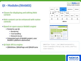 Qt – Modules (WebKit)
                                                        QtOpenGl   QtSvg    QtWebKit         QtXmlPatterns      Qt3Support




• Classes for displaying and editing Web
  content                                                QtGui     QtSql   QtXml       QtNetwork     QtScript     Phonon




• Web content can be enhanced with native
  controls                                                                    QtCore




• Based on open-source WebKit engine
    • Ported to use Qt
        • Rendering
        • Text Handling
        • Network Access
    • Integrated part of WebKit project, uses
      WebKit’s platform abstraction

• Qt Style API to engine:                       QWebView *view = new QWebView(parent);
                                                view->load(QUrl("http://qt.nokia.com/"));
    • QWebView, QWebPage and QWebFrame
                                                view->show();
 