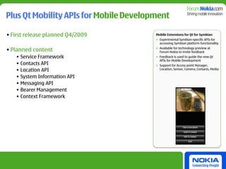 Plus Qt Mobility APIs for Mobile Development

• First release planned Q4/2009         Mobile Extensions for Qt for Symbian
                                        • Experimental Symbian-specific APIs for
                                          accessing Symbian platform functionality

• Planned content                       • Available for technology preview at
                                          Forum Nokia to invite feedback
   • Service Framework                  • Feedback is used to guide the new Qt
                                          APIs for Mobile Development
   • Contacts API                       • Support for Access point Manager,
   • Location API                         Location, Sensor, Camera, Contacts, Media

   • System Information API
   • Messaging API
   • Bearer Management
   • Context Framework
 