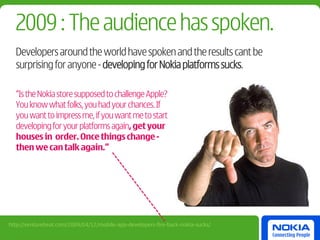 2009 : The audience has spoken.
  Developers around the world have spoken and the results cant be
  surprising for anyone - developing for Nokia platforms sucks.

  “Is the Nokia store supposed to challenge Apple?
  You know what folks, you had your chances. If
  you want to impress me, if you want me to start
  developing for your platforms again, get your
  houses in order. Once things change -
  then we can talk again.”




http://venturebeat.com/2009/04/12/mobile-app-developers-fire-back-nokia-sucks/
 