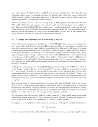 and control theory. A vehicle must be capable first of sensing a wind gradient either directly, using 
a Doppler velocity sensor, for example, or indirectly, using a model-based state observer. Next, the 
vehicle must be capable of responding adequately to the sensed gradient, that is, of performing the 
necessary maneuvers to accomplish dynamic soaring. 
While we do envision the use of dynamic soaring by SCALARS, appropriately adapted to the lower 
PBL profile of the given environment, the vehicles would not be handicapped by an inability to 
soar. Like soaring birds, SCALARS have an alternative propulsion mechanism; birds may flap their 
wings, if necessary, and SCALARS may adjust their buoyancy. While the environmental dynamics 
generally dictate the direction of locomotion for a vehicle which can only soar, SCALARS can move 
in any direction, provided the buoyant lift capability is sufficient. 
4.2 Concept Development and Preliminary Analysis 
This section describes preliminary development of the SCALARS vehicle concept, including prelim-inary 
sizing and vehicle dynamic modeling. The methods used here are intentionally simplistic and 
some design assumptions are based solely on physical intuition. The goal, at this point, is to obtain 
a general sense of the vehicle size and performance capabilities and to provide a starting point for 
future design iterations. The accuracy of the aerodynamic property estimates, in particular, can be 
improved significantly by using a suitable vortex lattice method (VLM) code. Development of such 
a tool, however, is beyond the scope of this Phase I effort. (Commonly available VLM codes are 
not applicable to the twin-hulled, inboard wing configuration.) In any case, the gains in accuracy 
from using such a tool would not dramatically affect the order-of-magnitude size estimates we are 
seeking at this stage. 
In [36], R. D. Lorenz argues for a “small (20-100 kg) unmanned aerial vehicle (UAV)” as a follow-on 
to the Huygens mission. He goes on to claim that “A reasonable flight speed requirement would 
be 1 m/s, giving the ability to traverse pole to pole twice in one year (and thus, because there 
are east-west winds that are strong at altitude, access to anywhere on the surface).” Rather than 
deploy a single, highly capable UAV, our concept is to deploy a fleet of autonomous vehicles which, 
taken individually, may be less capable but which provide even greater access and science capability 
as a group. 
As a starting point for sizing calculations, we assume that each SCALARS vehicle has a mass 
of m = 10 kg. Such a small mass certainly presumes a number of advancements in materials, 
computation, and sensing. Moreover, because the science payload per vehicle would be so limited, 
it may be necessary to distribute various sensors among the fleet, with some redundancy to ensure 
that loss of a single vehicle does not end a particular sampling capability. 
We will assume that the outboard hull is a prolate spheroid. A more aerodynamic shape would 
undoubtedly improve efficiency. As far as sizing is concerned, however, the geometric properties of 
such a shape would scale in direct proportion to those of a prolate spheroid. 
To displace m = 10 kg of Titan’s atmosphere at a density ½ = 5.26 kg/m3, a vehicle must displace 
V− = 
m 
½ 
= 1.9 m3. 
Given two prolate spheroidal outboard hulls, each of fineness ratio f, and neglecting the wing’s 
20 
 