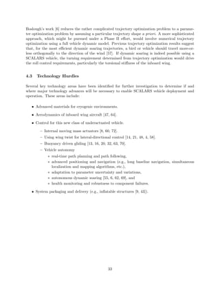 Boslough’s work [6] reduces the rather complicated trajectory optimization problem to a parame-ter 
optimization problem by assuming a particular trajectory shape a priori. A more sophisticated 
approach, which might be pursued under a Phase II effort, would involve numerical trajectory 
optimization using a full vehicle dynamic model. Previous trajectory optimization results suggest 
that, for the most efficient dynamic soaring trajectories, a bird or vehicle should travel more-or-less 
orthogonally to the direction of the wind [57]. If dynamic soaring is indeed possible using a 
SCALARS vehicle, the turning requirement determined from trajectory optimization would drive 
the roll control requirements, particularly the torsional stiffness of the inboard wing. 
4.3 Technology Hurdles 
Several key technology areas have been identified for further investigation to determine if and 
where major technology advances will be necessary to enable SCALARS vehicle deployment and 
operation. These areas include: 
• Advanced materials for cryogenic environments. 
• Aerodynamics of inboard wing aircraft [47, 64]. 
• Control for this new class of underactuated vehicle. 
– Internal moving mass actuators [8, 60, 72]. 
– Using wing twist for lateral-directional control [14, 21, 48, 4, 58]. 
– Buoyancy driven gliding [13, 16, 20, 32, 63, 70]. 
– Vehicle autonomy 
¤ real-time path planning and path following, 
¤ advanced positioning and navigation (e.g., long baseline navigation, simultaneous 
localization and mapping algorithms, etc.), 
¤ adaptation to parameter uncertainty and variations, 
¤ autonomous dynamic soaring [55, 6, 62, 69], and 
¤ health monitoring and robustness to component failures. 
• System packaging and delivery (e.g., inflatable structures [9, 43]). 
33 
 