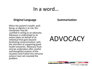 In a word… 
Original Language 
When the patient’s health, well-being, 
or dignity is at risk, the 
interpreter may be 
justified in acting as an advocate. 
Advocacy is understood as an 
action taken on behalf of an 
individual that goes beyond 
facilitating communication, with 
the intention of supporting good 
health outcomes. Advocacy must 
only be undertaken after careful 
and thoughtful analysis of the 
situation and if other less intrusive 
actions have not resolved the 
problem. 
Summarization 
ADVOCACY 
 